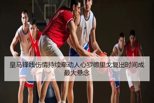 皇马锋线伤情持续牵动人心罗德里戈复出时间成最大悬念