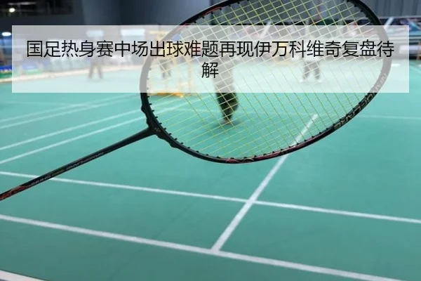 国足热身赛中场出球难题再现伊万科维奇复盘待解