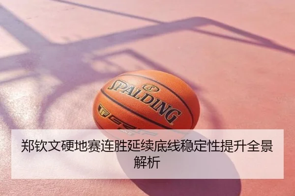 郑钦文硬地赛连胜延续底线稳定性提升全景解析